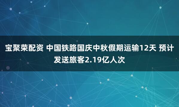 宝聚荣配资 中国铁路国庆中秋假期运输12天 预计发送旅客2.19亿人次