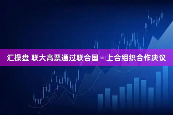 汇操盘 联大高票通过联合国－上合组织合作决议