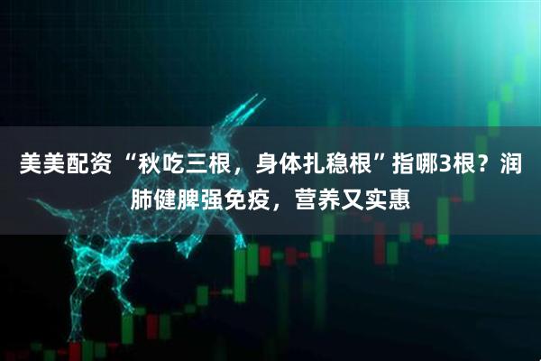 美美配资 “秋吃三根，身体扎稳根”指哪3根？润肺健脾强免疫，营养又实惠