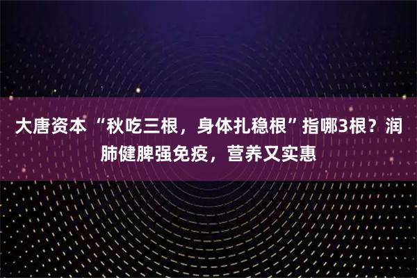 大唐资本 “秋吃三根，身体扎稳根”指哪3根？润肺健脾强免疫，营养又实惠