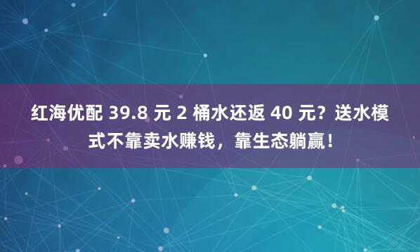 红海优配 39.8 元 2 桶水还返 40 元？送水模式不靠卖水赚钱，靠生态躺赢！