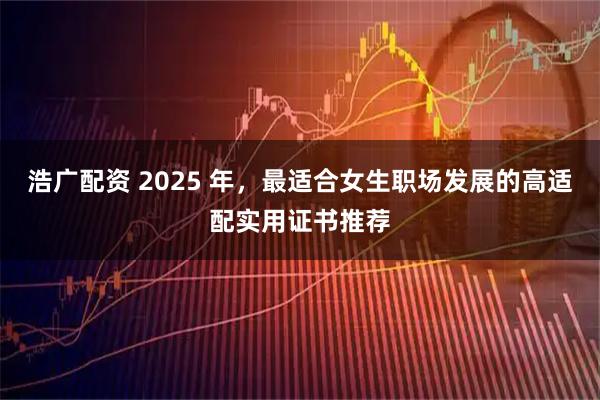 浩广配资 2025 年，最适合女生职场发展的高适配实用证书推荐