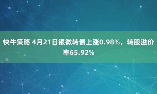 快牛策略 4月21日银微转债上涨0.98%,转股溢价率65.92%