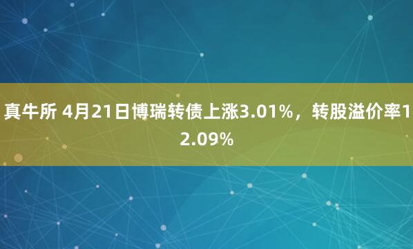 真牛所 4月21日博瑞转债上涨3.01%,转股溢价率12.09%