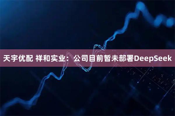 天宇优配 祥和实业:公司目前暂未部署DeepSeek