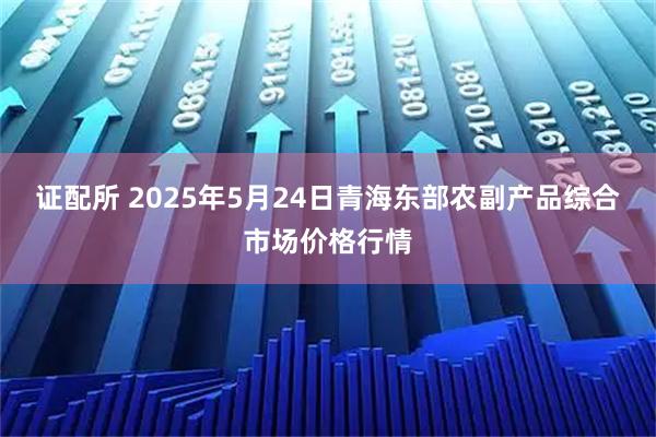 证配所 2025年5月24日青海东部农副产品综合市场价格行情