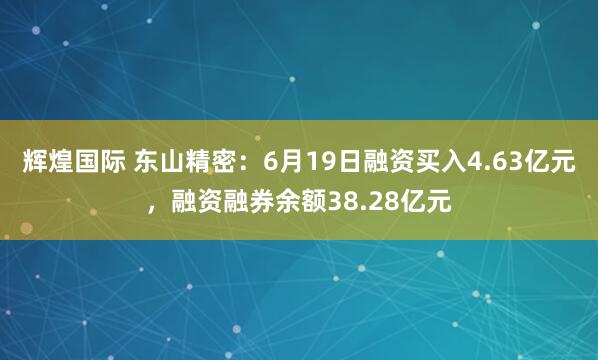 辉煌国际 东山精密:6月19日融资买入4.63亿元,融资融券余额38.28亿元