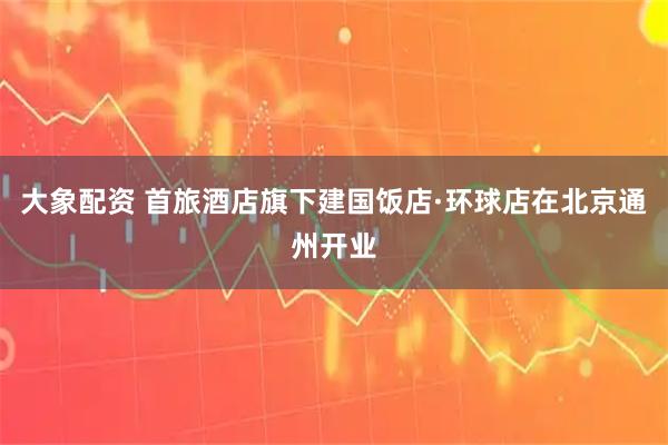 大象配资 首旅酒店旗下建国饭店·环球店在北京通州开业