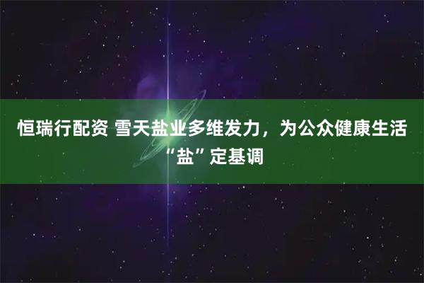 恒瑞行配资 雪天盐业多维发力，为公众健康生活“盐”定基调