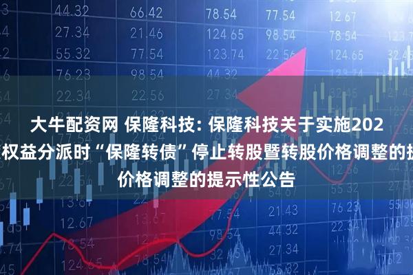 大牛配资网 保隆科技: 保隆科技关于实施2025年半年度权益分派时“保隆转债”停止转股暨转股价格调整的提示性公告