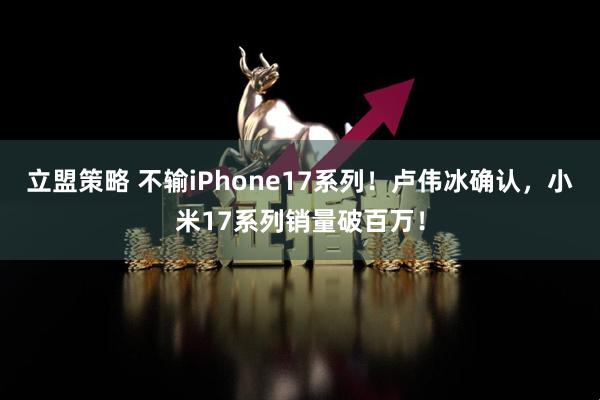 立盟策略 不输iPhone17系列!卢伟冰确认,小米17系列销量破百万!