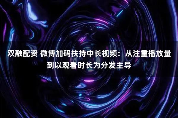 双融配资 微博加码扶持中长视频:从注重播放量到以观看时长为分发主导