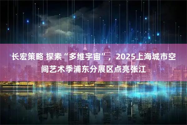 长宏策略 探索“多维宇宙”,2025上海城市空间艺术季浦东分展区点亮张江