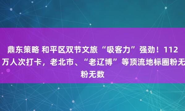 鼎东策略 和平区双节文旅 “吸客力” 强劲！112.3 万人次打卡，老北市、“老辽博” 等顶流地标圈粉无数