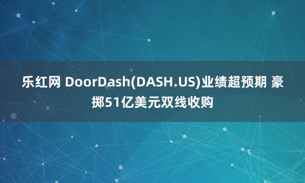 乐红网 DoorDash(DASH.US)业绩超预期 豪掷51亿美元双线收购