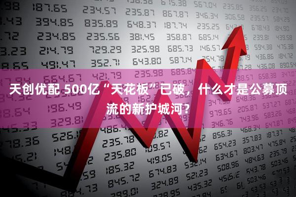 天创优配 500亿“天花板”已破，什么才是公募顶流的新护城河？