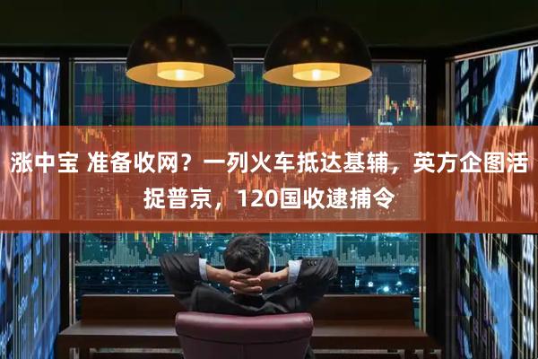 涨中宝 准备收网？一列火车抵达基辅，英方企图活捉普京，120国收逮捕令