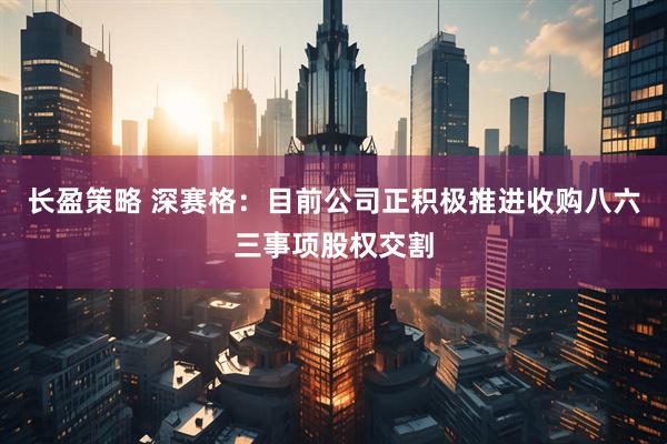 长盈策略 深赛格：目前公司正积极推进收购八六三事项股权交割