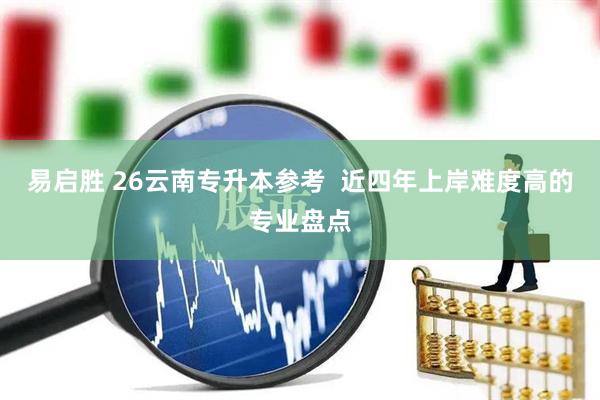 易启胜 26云南专升本参考  近四年上岸难度高的专业盘点