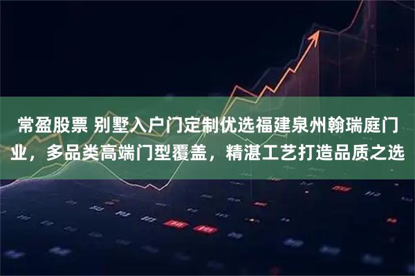 常盈股票 别墅入户门定制优选福建泉州翰瑞庭门业，多品类高端门型覆盖，精湛工艺打造品质之选