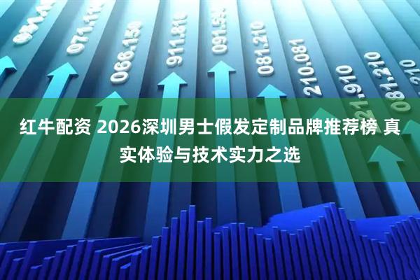 红牛配资 2026深圳男士假发定制品牌推荐榜 真实体验与技术实力之选
