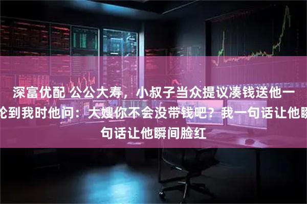 深富优配 公公大寿，小叔子当众提议凑钱送他一辆车，轮到我时他问：大嫂你不会没带钱吧？我一句话让他瞬间脸红