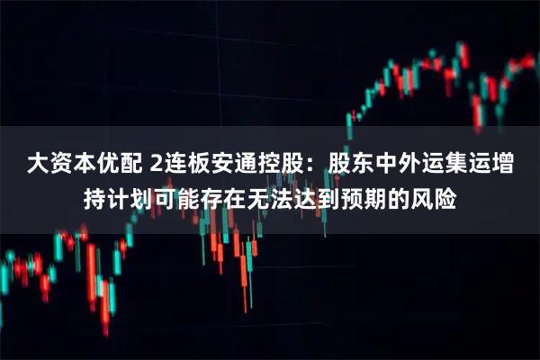 大资本优配 2连板安通控股：股东中外运集运增持计划可能存在无法达到预期的风险