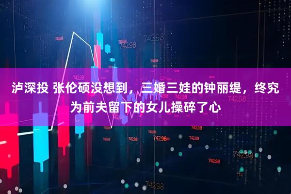 泸深投 张伦硕没想到，三婚三娃的钟丽缇，终究为前夫留下的女儿操碎了心