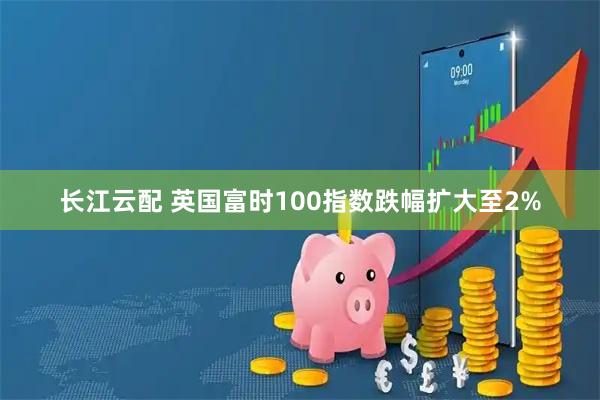 长江云配 英国富时100指数跌幅扩大至2%