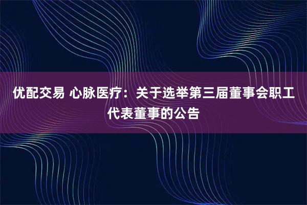 优配交易 心脉医疗：关于选举第三届董事会职工代表董事的公告