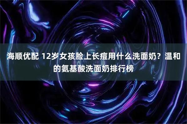 海顺优配 12岁女孩脸上长痘用什么洗面奶？温和的氨基酸洗面奶排行榜