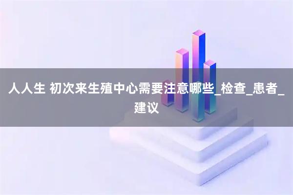 人人生 初次来生殖中心需要注意哪些_检查_患者_建议