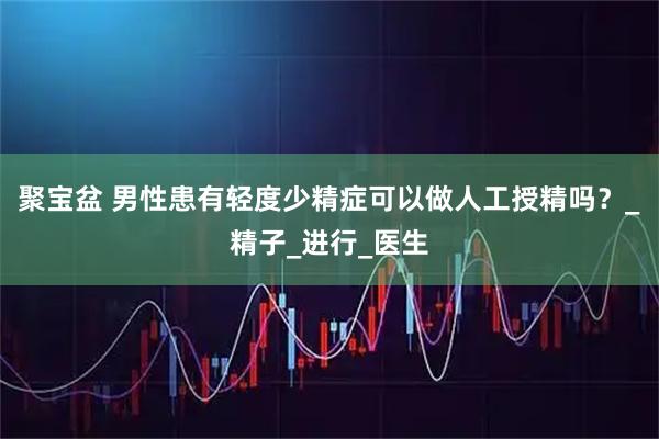 聚宝盆 男性患有轻度少精症可以做人工授精吗？_精子_进行_医生