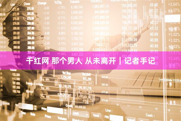 千红网 那个男人 从未离开|记者手记