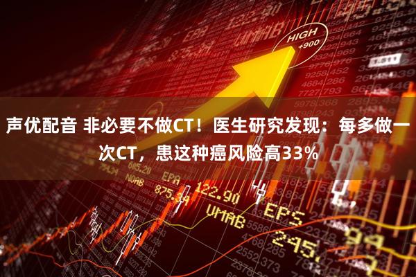 声优配音 非必要不做CT！医生研究发现：每多做一次CT，患这种癌风险高33%