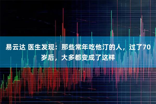 易云达 医生发现：那些常年吃他汀的人，过了70岁后，大多都变成了这样