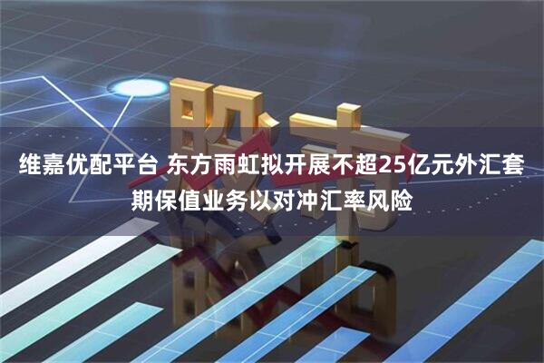 维嘉优配平台 东方雨虹拟开展不超25亿元外汇套期保值业务以对冲汇率风险